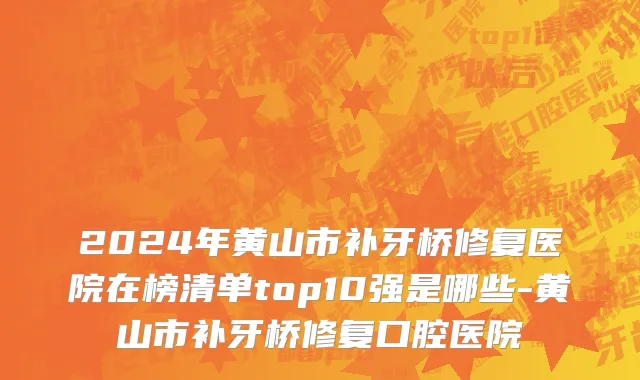 2024年黄山市补牙桥修复医院在榜清单top10强是哪些-黄山市补牙桥修复口腔医院