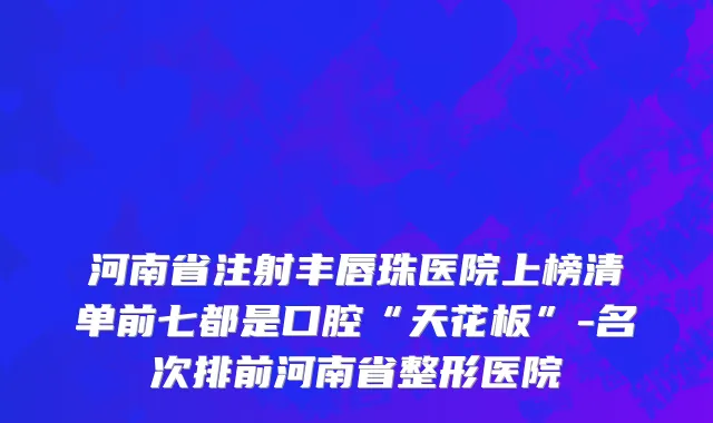 河南省注射丰唇珠医院上榜清单前七都是口腔“天花板”-名次排前河南省整形医院