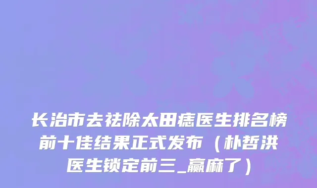 长治市去祛除太田痣医生排名榜前十佳结果正式发布（朴哲洪医生锁定前三_赢麻了）