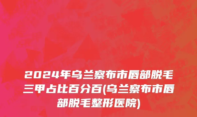 2024年乌兰察布市唇部脱毛三甲占比百分百(乌兰察布市唇部脱毛整形医院)