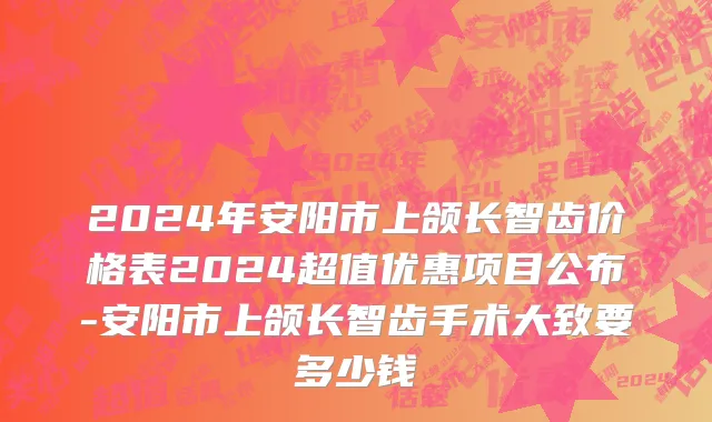 2024年安阳市上颌长智齿价格表2024超值优惠项目公布-安阳市上颌长智齿手术大致要多少钱