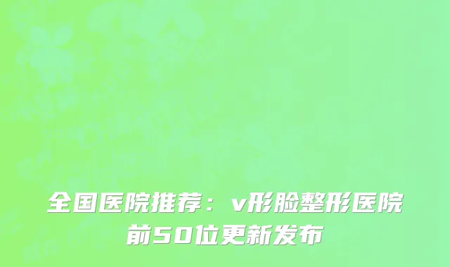 全国医院推荐：v形脸整形医院前50位更新发布