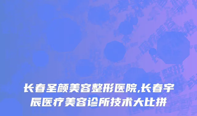 长春圣颜美容整形医院,长春宇辰医疗美容诊所技术大比拼
