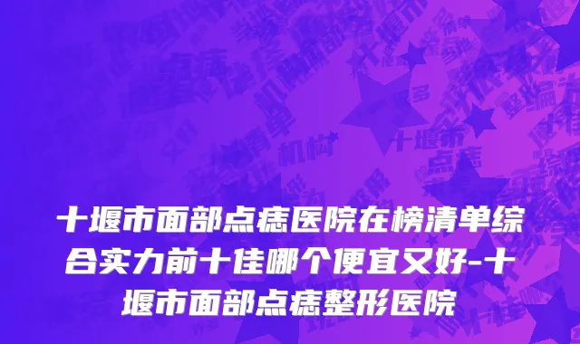 十堰市面部点痣医院在榜清单综合实力前十佳哪个便宜又好-十堰市面部点痣整形医院