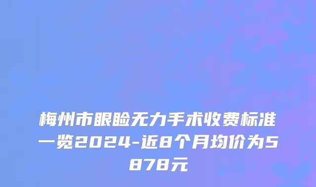 梅州市眼睑无力手术收费标准一览2024-近8个月均价为5878元