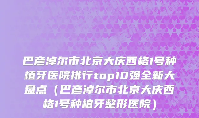 巴彦淖尔市北京大庆西格1号种植牙医院排行top10强全新大盘点（巴彦淖尔市北京大庆西格1号种植牙整形医院）