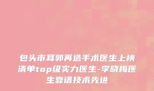 包头市耳郭再造手术医生上榜清单top级实力医生-李晓梅医生靠谱技术先进