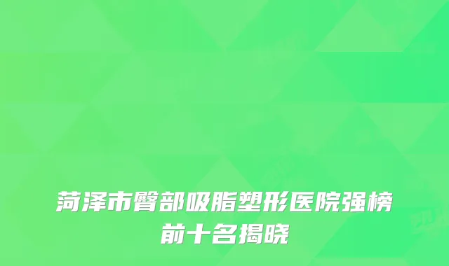 菏泽市臀部吸脂塑形医院强榜前十名揭晓