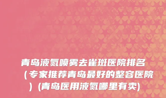 青岛液氮喷雾去雀斑医院排名（专家推荐青岛最好的整容医院）(青岛医用液氮哪里有卖)