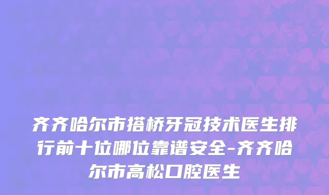 齐齐哈尔市搭桥牙冠技术医生排行前十位哪位靠谱安全-齐齐哈尔市高松口腔医生