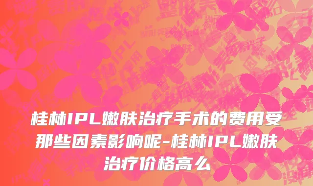 桂林IPL嫩肤治疗手术的费用受那些因素影响呢-桂林IPL嫩肤治疗价格高么