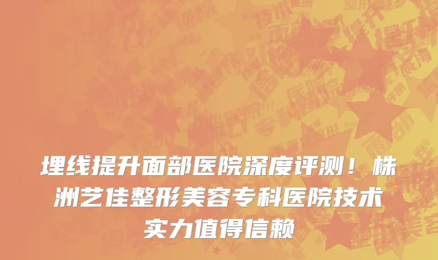 埋线提升面部医院深度评测!株洲艺佳整形美容专科医院技术实力值得信赖