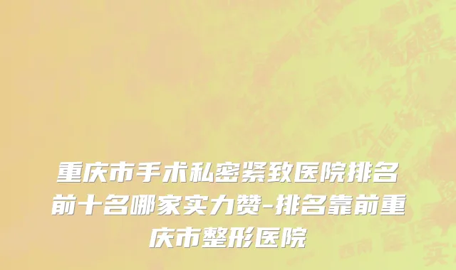 重庆市手术私密紧致医院排名前十名哪家实力赞-排名靠前重庆市整形医院