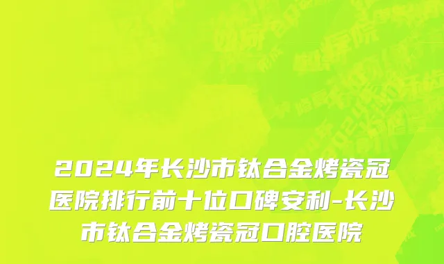 2024年长沙市钛合金烤瓷冠医院排行前十位口碑安利-长沙市钛合金烤瓷冠口腔医院
