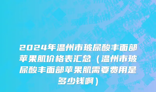 2024年温州市玻尿酸丰面部苹果肌价格表汇总（温州市玻尿酸丰面部苹果肌需要费用是多少钱啊）