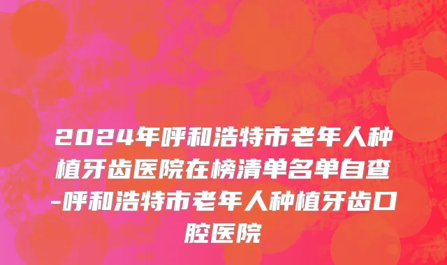 2024年呼和浩特市老年人种植牙齿医院在榜清单名单自查-呼和浩特市老年人种植牙齿口腔医院