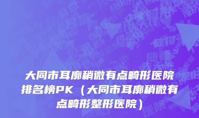 大同市耳廓稍微有点畸形医院排名榜PK（大同市耳廓稍微有点畸形整形医院）