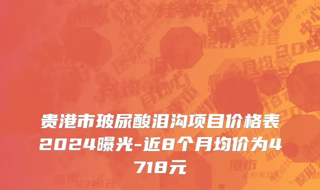 贵港市玻尿酸泪沟项目价格表2024曝光-近8个月均价为4718元