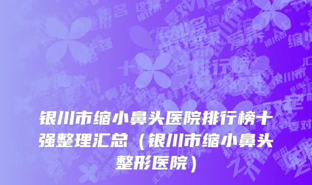 银川市缩小鼻头医院排行榜十强整理汇总（银川市缩小鼻头整形医院）