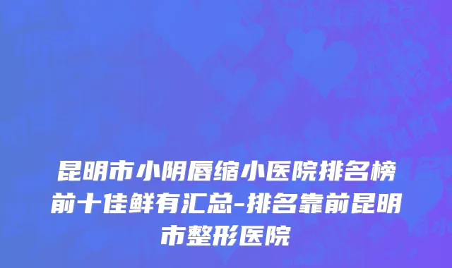 昆明市小阴唇缩小医院排名榜前十佳鲜有汇总-排名靠前昆明市整形医院