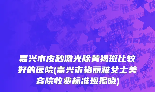 嘉兴市皮秒激光除黄褐斑比较好的医院(嘉兴市格丽雅女士美容院收费标准现揭晓)