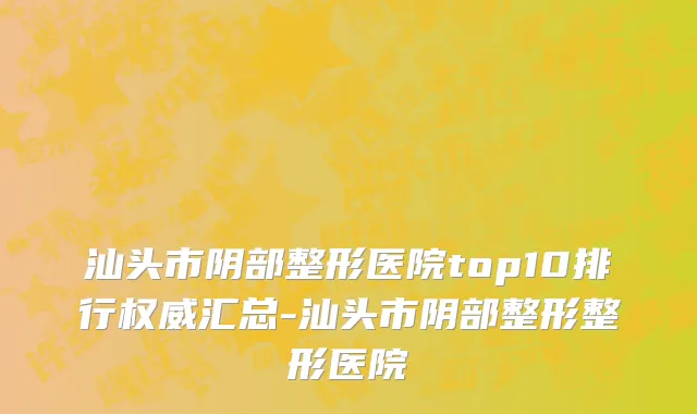 汕头市阴部整形医院top10排行权威汇总-汕头市阴部整形整形医院
