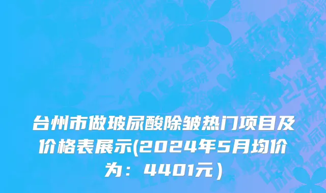 台州市做玻尿酸除皱热门项目及价格表展示(2024年5月均价为：4401元）