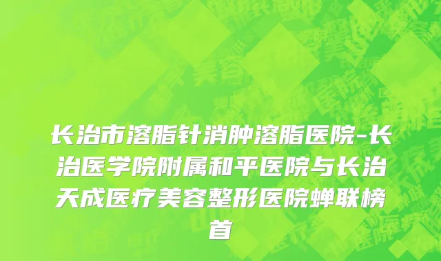 长治市溶脂针消肿溶脂医院-长治医学院附属和平医院与长治天成医疗美容整形医院蝉联榜首