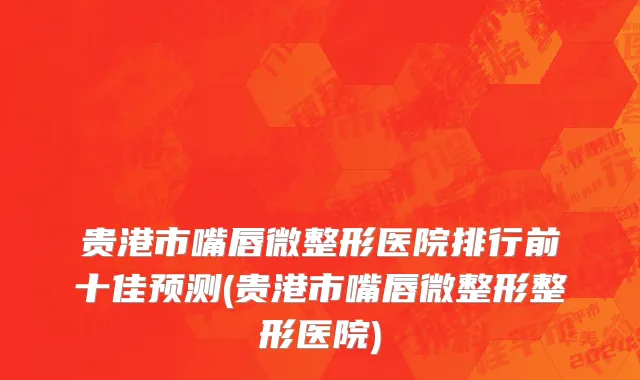 贵港市嘴唇微整形医院排行前十佳预测(贵港市嘴唇微整形整形医院)