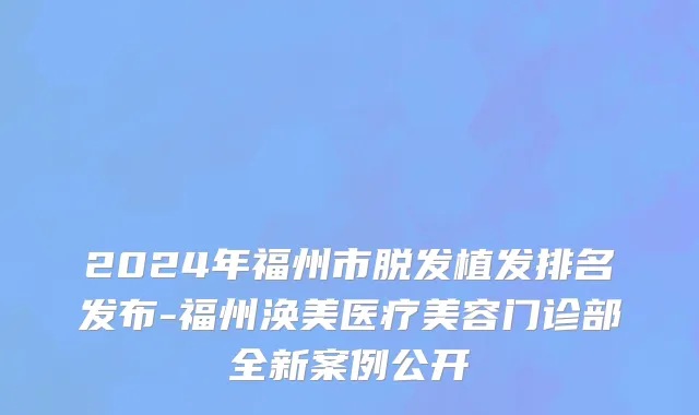 2024年福州市脱发植发排名发布-福州涣美医疗美容门诊部全新案例公开