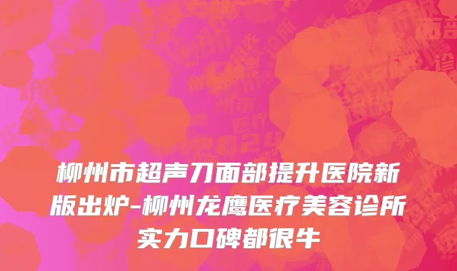 柳州市超声刀面部提升医院新版出炉-柳州龙鹰医疗美容诊所实力口碑都很牛
