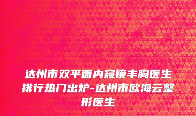 达州市双平面内窥镜丰胸医生排行热门出炉-达州市欧海云整形医生