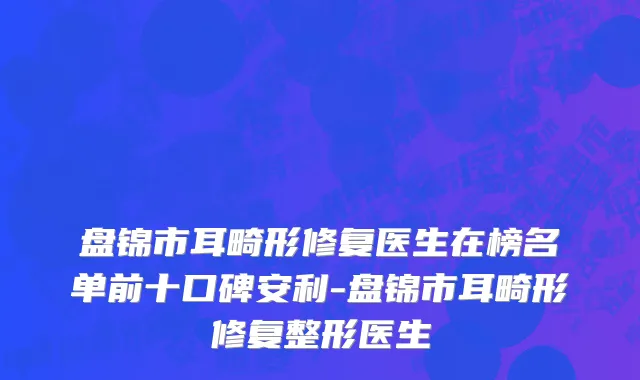 盘锦市耳畸形修复医生在榜名单前十口碑安利-盘锦市耳畸形修复整形医生