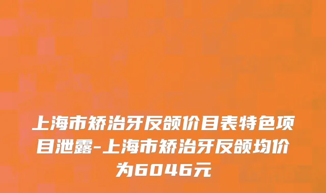 上海市矫治牙反颌价目表特色项目泄露-上海市矫治牙反颌均价为6046元