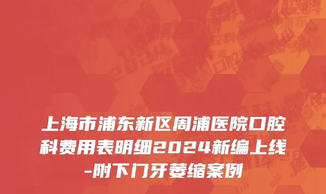 上海市浦东新区周浦医院口腔科费用表明细2024新编上线-附下门牙萎缩案例