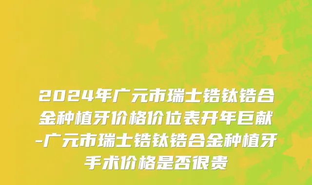 2024年广元市瑞士锆钛锆合金种植牙价格价位表开年巨献-广元市瑞士锆钛锆合金种植牙手术价格是否很贵
