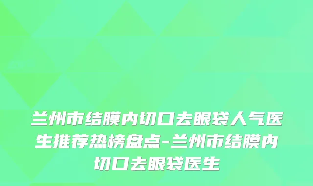 兰州市结膜内切口去眼袋人气医生推荐热榜盘点-兰州市结膜内切口去眼袋医生