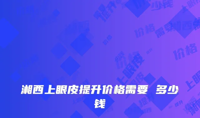湘西上眼皮提升价格需要 多少钱
