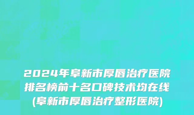 2024年阜新市厚唇治疗医院排名榜前十名口碑技术均在线(阜新市厚唇治疗整形医院)