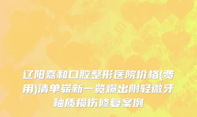 辽阳嘉和口腔整形医院价格(费用)清单崭新一览爆出附轻微牙釉质损伤修复案例