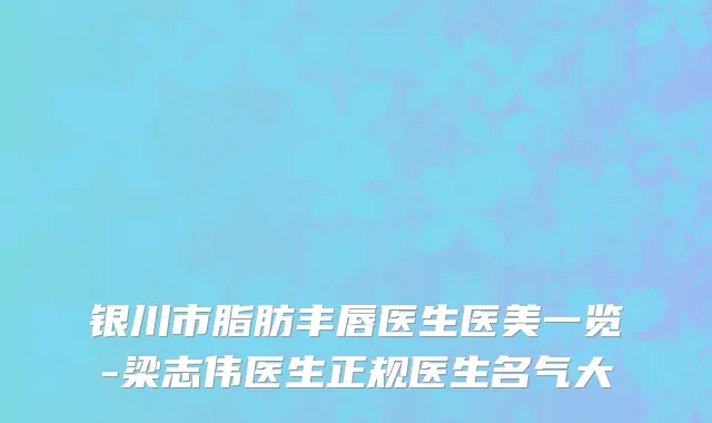 银川市脂肪丰唇医生医美一览-梁志伟医生正规医生名气大