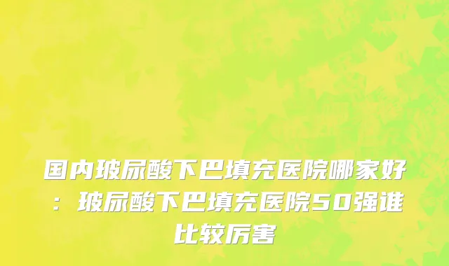 国内玻尿酸下巴填充医院哪家好：玻尿酸下巴填充医院50强谁比较厉害