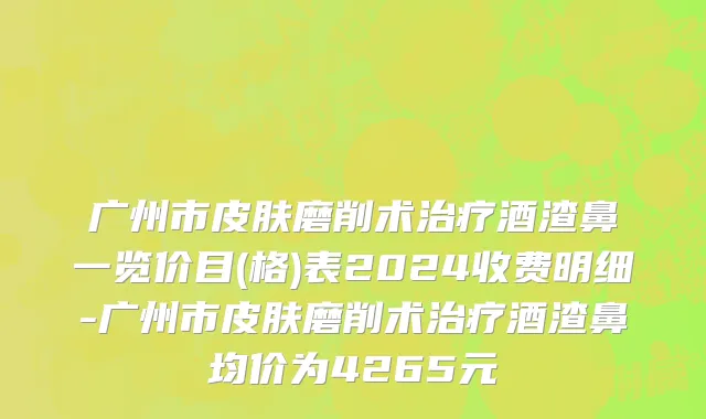 广州市皮肤磨削术治疗酒渣鼻一览价目(格)表2024收费明细-广州市皮肤磨削术治疗酒渣鼻均价为4265元