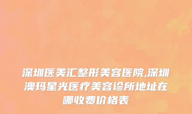 深圳医美汇整形美容医院,深圳澳玛星光医疗美容诊所地址在哪收费价格表