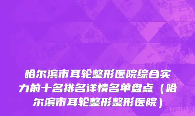 哈尔滨市耳轮整形医院综合实力前十名排名详情名单盘点（哈尔滨市耳轮整形整形医院）