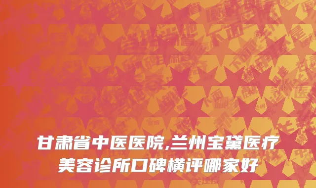 甘肃省中医医院,兰州宝黛医疗美容诊所口碑横评哪家好