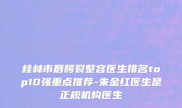 桂林市唇腭裂整容医生排名top10强重点推荐-朱金红医生是正规机构医生