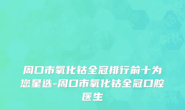 周口市氧化钴全冠排行前十为您星选-周口市氧化钴全冠口腔医生