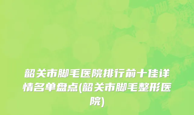 韶关市脚毛医院排行前十佳详情名单盘点(韶关市脚毛整形医院)