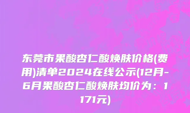 东莞市果酸杏仁酸焕肤价格(费用)清单2024在线公示(12月-6月果酸杏仁酸焕肤均价为：1171元)
